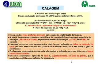 3
A -Critério de saturação por bases
Elevar a saturação por bases (V) a 60% quando esta for inferior a 50%.
B – Critério do Al3+
e do Ca2+
+ Mg2+
Utilizando a equação: NC = Y [Al+3
– ( mt . t / 100)] + [X – (Ca+2
+ Mg+2
)], onde:
Y : variável com a capacidade tampão da acidez do solo
X : fator de exigência de Ca + Mg = 3,5
mt : 25%
♦Incorporado o mais profundo possível, por ocasião da implantação da lavoura.
♦Áreas já implantadas: calcular a quantidade de calcário (QC) em função da superfície de
aplicação (área total ou faixa), da profundidade de incorporação (+ 7 cm) e do PRNT do
calcário.
♦Lavouras novas ou com espaçamentos mais largos: aplicado em faixa na projeção da
copa, por nela estar concentrado quase todo o sistema radicular e ser maior o grau de
acidificação.
♦Em lavouras com espaçamentos mais adensados, a aplicação deve ser feita sobre toda a
superfície do terreno.
♦Em áreas acidentadas: aplicado na cova e, superficialmente, na faixa de plantio, que é
ampliada à medida que o cafeeiro for crescendo.
CALAGEM
 