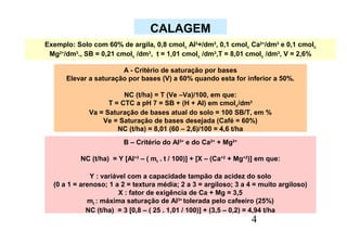 4
B – Critério do Al3+
e do Ca2+
+ Mg2+
NC (t/ha) = Y [Al+3
– ( mt . t / 100)] + [X – (Ca+2
+ Mg+2
)] em que:
Y : variável com a capacidade tampão da acidez do solo
(0 a 1 = arenoso; 1 a 2 = textura média; 2 a 3 = argiloso; 3 a 4 = muito argiloso)
X : fator de exigência de Ca + Mg = 3,5
mt : máxima saturação de Al3+
tolerada pelo cafeeiro (25%)
NC (t/ha) = 3 [0,8 – ( 25 . 1,01 / 100)] + (3,5 – 0,2) = 4,94 t/ha
A - Critério de saturação por bases
Elevar a saturação por bases (V) a 60% quando esta for inferior a 50%.
NC (t/ha) = T (Ve –Va)/100, em que:
T = CTC a pH 7 = SB + (H + Al) em cmolc/dm3
Va = Saturação de bases atual do solo = 100 SB/T, em %
Ve = Saturação de bases desejada (Café = 60%)
NC (t/ha) = 8,01 (60 – 2,6)/100 = 4,6 t/ha
Exemplo: Solo com 60% de argila, 0,8 cmolc Al3
+/dm3
, 0,1 cmolc Ca2+
/dm3
e 0,1 cmolc
Mg2+
/dm3
., SB = 0,21 cmolc /dm3
, t = 1,01 cmolc /dm3
,T = 8,01 cmolc /dm3
, V = 2,6%
CALAGEM
 
