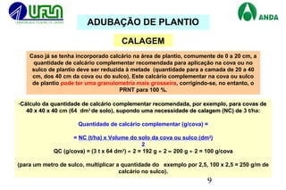 9
CALAGEM
Caso já se tenha incorporado calcário na área de plantio, comumente de 0 a 20 cm, a
quantidade de calcário complementar recomendada para aplicação na cova ou no
sulco de plantio deve ser reduzida à metade (quantidade para a camada de 20 a 40
cm, dos 40 cm da cova ou do sulco). Este calcário complementar na cova ou sulco
de plantio pode ter uma granulometria mais grosseira, corrigindo-se, no entanto, o
PRNT para 100 %.
-Cálculo da quantidade de calcário complementar recomendada, por exemplo, para covas deCálculo da quantidade de calcário complementar recomendada, por exemplo, para covas de
40 x 40 x 4040 x 40 x 40 cm (64 dm3
de solode solo), supondo uma necessidade de calagem (NC) desupondo uma necessidade de calagem (NC) de 3 t/ha:
Quantidade de calcário complementar (g/cova) =
= NC (t/ha) x Volume do solo da cova ou sulco (dm3
)
2
QC (g/covacova) = (3 t x 64 dm3
) ÷ 2 = 192 g ÷ 2 ≈ 200 g ÷ 2 = 100 g/covacova
(para um metro de sulco, multiplicar a quantidade do exemplo por 2,5, 100 x 2,5 = 250 g/m de
calcário no sulco).
ADUBAÇÃO DE PLANTIO
 