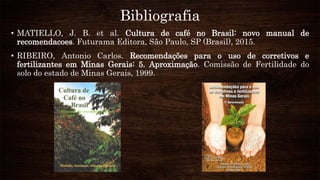 Bibliografia
• MATIELLO, J. B. et al. Cultura de café no Brasil: novo manual de
recomendacoes. Futurama Editora, São Paulo, SP (Brasil), 2015.
• RIBEIRO, Antonio Carlos. Recomendações para o uso de corretivos e
fertilizantes em Minas Gerais: 5. Aproximação. Comissão de Fertilidade do
solo do estado de Minas Gerais, 1999.
 