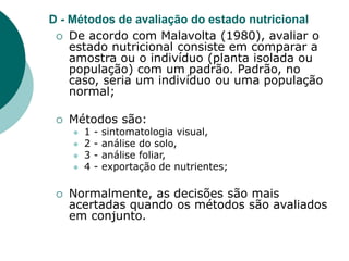 D - Métodos de avaliação do estado nutricional
 De acordo com Malavolta (1980), avaliar o
estado nutricional consiste em comparar a
amostra ou o indivíduo (planta isolada ou
população) com um padrão. Padrão, no
caso, seria um indivíduo ou uma população
normal;
 Métodos são:
 1 - sintomatologia visual,
 2 - análise do solo,
 3 - análise foliar,
 4 - exportação de nutrientes;
 Normalmente, as decisões são mais
acertadas quando os métodos são avaliados
em conjunto.
 