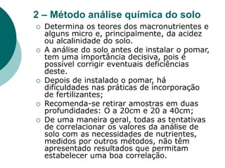 2 – Método análise química do solo
 Determina os teores dos macronutrientes e
alguns micro e, principalmente, da acidez
ou alcalinidade do solo.
 A análise do solo antes de instalar o pomar,
tem uma importância decisiva, pois é
possível corrigir eventuais deficiências
deste.
 Depois de instalado o pomar, há
dificuldades nas práticas de incorporação
de fertilizantes;
 Recomenda-se retirar amostras em duas
profundidades: O a 20cm e 20 a 40cm;
 De uma maneira geral, todas as tentativas
de correlacionar os valores da análise de
solo com as necessidades de nutrientes,
medidos por outros métodos, não têm
apresentado resultados que permitam
estabelecer uma boa correlação.
 