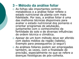 3 – Método da análise foliar
 As folhas são importantes centros
metabólicos e a análise foliar reflete o
estado nutricional da planta com mais
fidelidade. Por isso, a análise foliar é uma
das melhores técnicas disponíveis para
avaliar o estado nutricional dos pomares e
orientar programas de adubação,
juntamente com o conhecimento da
fertilidade do solo e de diversas influências
de ordem técnica e climática.
 Apesar de um bom método deve ser aferido
com dados médios da região (tabela).
Exemplo para pessegueiros (a seguir)
 As análises foliares podem ser empregadas
também, as vezes, com a finalidade de
previsão, especialmente no que se refere a
doenças fisiológicas de pós-colheita.
 