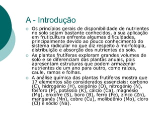 A - Introdução
 Os princípios gerais de disponibilidade de nutrientes
no solo sejam bastante conhecidos, a sua aplicação
em fruticultura enfrenta algumas dificuldades,
principalmente devido ao pouco conhecimento do
sistema radicular no que diz respeito à morfologia,
distribuição e absorção dos nutrientes do solo.
 As plantas frutíferas exploram grandes volumes de
solo e se diferenciam das plantas anuais, pois
apresentam estruturas que podem armazenar
nutrientes de um ano para outro, como raízes,
caule, ramos e folhas.
 A análise química das plantas frutíferas mostra que
17 elementos são considerados essenciais: carbono
(C), hidrogénio (H), oxigénio (O), nitrogénio (N),
fósforo (P), potássio (K), cálcio (Ca), magnésio
(Mg), enxofre (S), boro (B), ferro (Fe), zinco (Zn),
manganês (Mn), cobre (Cu), molibdênio (Mo), cloro
(Cl) e sódio (Na).
 