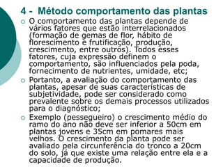 4 - Método comportamento das plantas
 O comportamento das plantas depende de
vários fatores que estão interrelacionados
(formação de gemas de flor, hábito de
florescimento e frutificação, produção,
crescimento, entre outros). Todos esses
fatores, cuja expressão definem o
comportamento, são influenciados pela poda,
fornecimento de nutrientes, umidade, etc;
 Portanto, a avaliação do comportamento das
plantas, apesar de suas características de
subjetividade, pode ser considerado como
prevalente sobre os demais processos utilizados
para o diagnóstico;
 Exemplo (pessegueiro) o crescimento médio do
ramo do ano não deve ser inferior a 50cm em
plantas jovens e 35cm em pomares mais
velhos. O crescimento da planta pode ser
avaliado pela circunferência do tronco a 20cm
do solo, já que existe uma relação entre ela e a
capacidade de produção.
 