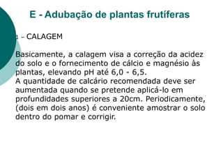 E - Adubação de plantas frutíferas
1 – CALAGEM
Basicamente, a calagem visa a correção da acidez
do solo e o fornecimento de cálcio e magnésio às
plantas, elevando pH até 6,0 - 6,5.
A quantidade de calcário recomendada deve ser
aumentada quando se pretende aplicá-lo em
profundidades superiores a 20cm. Periodicamente,
(dois em dois anos) é conveniente amostrar o solo
dentro do pomar e corrigir.
 