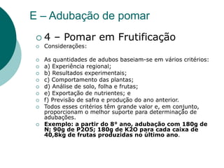 E – Adubação de pomar
 4 – Pomar em Frutificação
 Considerações:
 As quantidades de adubos baseiam-se em vários critérios:
 a) Experiência regional;
 b) Resultados experimentais;
 c) Comportamento das plantas;
 d) Análise de solo, folha e frutas;
 e) Exportação de nutrientes; e
 f) Previsão de safra e produção do ano anterior.
 Todos esses critérios têm grande valor e, em conjunto,
proporcionam o melhor suporte para determinação de
adubações.
 Exemplo: a partir do 8° ano, adubação com 180g de
N; 90g de P2O5; 180g de K2O para cada caixa de
40,8kg de frutas produzidas no último ano.
 