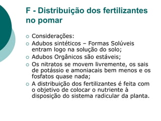 F - Distribuição dos fertilizantes
no pomar
 Considerações:
 Adubos sintéticos – Formas Solúveis
entram logo na solução do solo;
 Adubos Orgânicos são estáveis;
 Os nitratos se movem livremente, os sais
de potássio e amoniacais bem menos e os
fosfatos quase nada;
 A distribuição dos fertilizantes é feita com
o objetivo de colocar o nutriente à
disposição do sistema radicular da planta.
 