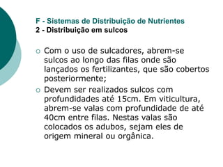 F - Sistemas de Distribuição de Nutrientes
2 - Distribuição em sulcos
 Com o uso de sulcadores, abrem-se
sulcos ao longo das filas onde são
lançados os fertilizantes, que são cobertos
posteriormente;
 Devem ser realizados sulcos com
profundidades até 15cm. Em viticultura,
abrem-se valas com profundidade de até
40cm entre filas. Nestas valas são
colocados os adubos, sejam eles de
origem mineral ou orgânica.
 