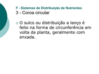 F - Sistemas de Distribuição de Nutrientes
3 - Coroa circular
 O sulco ou distribuição a lanço é
feito na forma de circunferência em
volta da planta, geralmente com
enxada.
 