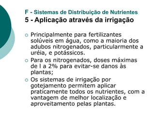 F - Sistemas de Distribuição de Nutrientes
5 - Aplicação através da irrigação
 Principalmente para fertilizantes
solúveis em água, como a maioria dos
adubos nitrogenados, particularmente a
uréia, e potássicos.
 Para os nitrogenados, doses máximas
de l a 2% para evitar-se danos às
plantas;
 Os sistemas de irrigação por
gotejamento permitem aplicar
praticamente todos os nutrientes, com a
vantagem de melhor localização e
aproveitamento pelas plantas.
 