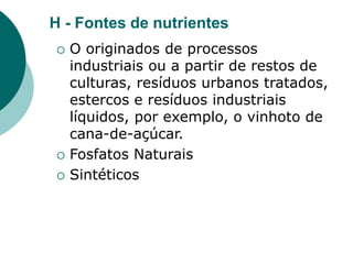 H - Fontes de nutrientes
 O originados de processos
industriais ou a partir de restos de
culturas, resíduos urbanos tratados,
estercos e resíduos industriais
líquidos, por exemplo, o vinhoto de
cana-de-açúcar.
 Fosfatos Naturais
 Sintéticos
 