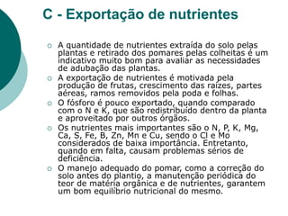 C - Exportação de nutrientes
 A quantidade de nutrientes extraída do solo pelas
plantas e retirado dos pomares pelas colheitas é um
indicativo muito bom para avaliar as necessidades
de adubação das plantas.
 A exportação de nutrientes é motivada pela
produção de frutas, crescimento das raízes, partes
aéreas, ramos removidos pela poda e folhas.
 O fósforo é pouco exportado, quando comparado
com o N e K, que são redistribuído dentro da planta
e aproveitado por outros órgãos.
 Os nutrientes mais importantes são o N, P, K, Mg,
Ca, S, Fe, B, Zn, Mn e Cu, sendo o Cl e Mo
considerados de baixa importância. Entretanto,
quando em falta, causam problemas sérios de
deficiência.
 O manejo adequado do pomar, como a correção do
solo antes do plantio, a manutenção periódica do
teor de matéria orgânica e de nutrientes, garantem
um bom equilíbrio nutricional do mesmo.
 