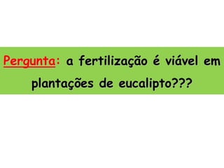 Pergunta: a fertilização é viável em
plantações de eucalipto???
 