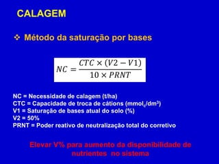  Método da saturação por bases
𝑁𝐶 =
𝐶𝑇𝐶 × 𝑉2 − 𝑉1
10 × 𝑃𝑅𝑁𝑇
NC = Necessidade de calagem (t/ha)
CTC = Capacidade de troca de cátions (mmolc/dm3)
V1 = Saturação de bases atual do solo (%)
V2 = 50%
PRNT = Poder reativo de neutralização total do corretivo
CALAGEM
Elevar V% para aumento da disponibilidade de
nutrientes no sistema
 