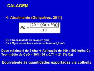 NC = Necessidade de calagem (t/ha)
Ca + Mg = teores trocáveis no solo (mmolc/dm3)
 Atualmente (Gonçalves, 2011)
𝑁𝐶 =
[20 − 𝐶𝑎 + 𝑀𝑔 ]
10
Dose máxima é de 2 t/ha  Aplicação de 400 a 500 kg/ha Ca
Teor médio de CaO = 30% (30 x 0,71 = 21,3% Ca)
Equivalente às quantidades exportadas via colheita
CALAGEM
 