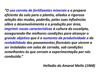 “O uso correto de fertilizantes minerais e o preparo
eficiente do solo para o plantio, aliados a rigorosa
seleção das mudas, poderão, pelas suas influências
sôbre o desenvolvimento e a produção por área,
imprimir novas características à cultura do eucalipto,
assegurando-lhe melhores condições para alcançar o
grande objetivo que é o aumento da produtividade e da
rentabilidade dos povoamentos florestais que vierem a
ser instalados em solos de cerrado, sob condições
semelhantes às que cercam a experimentação por nós
conduzida.”
Helladio do Amaral Mello (1968)
 