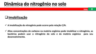 8Slide
Imobilização
 A imobilização do nitrogênio pode ocorre pela relação C/N.
 Altas concentrações de carbono na matéria orgânica pode imobilizar o nitrogênio, as
bactérias podem usar o nitrogênio do solo e da matéria orgânica para seu
desenvolvimento.
 