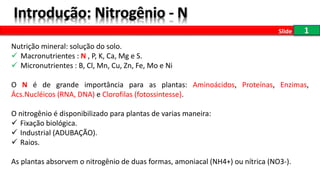 1
Nutrição mineral: solução do solo.
 Macronutrientes : N , P, K, Ca, Mg e S.
 Micronutrientes : B, Cl, Mn, Cu, Zn, Fe, Mo e Ni
O N é de grande importância para as plantas: Aminoácidos, Proteínas, Enzimas,
Ács.Nucléicos (RNA, DNA) e Clorofilas (fotossintesse).
O nitrogênio é disponibilizado para plantas de varias maneira:
 Fixação biológica.
 Industrial (ADUBAÇÃO).
 Raios.
As plantas absorvem o nitrogênio de duas formas, amoniacal (NH4+) ou nítrica (NO3-).
Slide
 