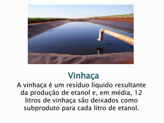 Vinhaça
A vinhaça é um resíduo líquido resultante
da produção de etanol e, em média, 12
litros de vinhaça são deixados como
subproduto para cada litro de etanol.
 