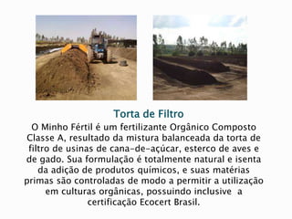 Torta de Filtro
O Minho Fértil é um fertilizante Orgânico Composto
Classe A, resultado da mistura balanceada da torta de
filtro de usinas de cana-de-açúcar, esterco de aves e
de gado. Sua formulação é totalmente natural e isenta
da adição de produtos químicos, e suas matérias
primas são controladas de modo a permitir a utilização
em culturas orgânicas, possuindo inclusive a
certificação Ecocert Brasil.
 