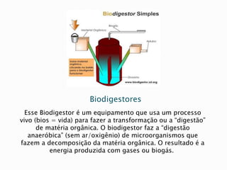 Biodigestores
Esse Biodigestor é um equipamento que usa um processo
vivo (bios = vida) para fazer a transformação ou a “digestão”
de matéria orgânica. O biodigestor faz a “digestão
anaeróbica” (sem ar/oxigênio) de microorganismos que
fazem a decomposição da matéria orgânica. O resultado é a
energia produzida com gases ou biogás.
 