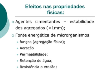 Efeitos nas propriedades
físicas:
 Agentes cimentantes – estabilidade
dos agregados (<1mm);
 Fonte energética de microrganismos
 fungos (agregação física);
 Aeração
 Permeabilidade;
 Retenção de água;
 Resistência a erosão;
 