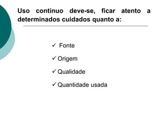 Uso contínuo deve-se, ficar atento a
determinados cuidados quanto a:
 Fonte
 Origem
 Qualidade
 Quantidade usada
 