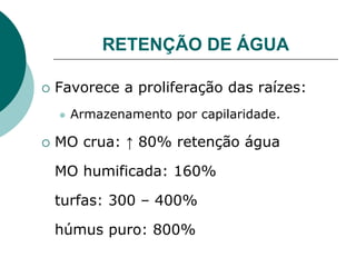 RETENÇÃO DE ÁGUA
 Favorece a proliferação das raízes:
 Armazenamento por capilaridade.
 MO crua: ↑ 80% retenção água
MO humificada: 160%
turfas: 300 – 400%
húmus puro: 800%
 
