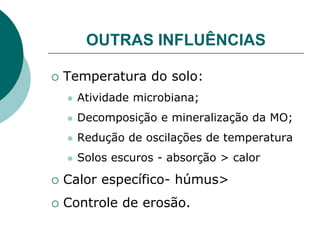 OUTRAS INFLUÊNCIAS
 Temperatura do solo:
 Atividade microbiana;
 Decomposição e mineralização da MO;
 Redução de oscilações de temperatura
 Solos escuros - absorção > calor
 Calor específico- húmus>
 Controle de erosão.
 