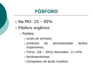 FÓSFORO
 Na MO: 15 – 85%
 Fósforo orgânico
 Fontes:
 corpo de animais;
 produtos da decomposição destes
organismos;
 Fitina: (26 – 35%) derivados: 11-14%
 Nucleoproteínas
 Compostos de ácido nucléico
 