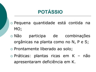 POTÁSSIO
 Pequena quantidade está contida na
MO;
 Não participa de combinações
orgânicas na planta como no N, P e S;
 Prontamente liberado ao solo;
 Práticas: plantas ricas em K – não
apresentaram deficiência em K.
 
