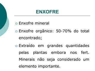 ENXOFRE
 Enxofre mineral
 Enxofre orgânico: 50-70% do total
encontrado;
 Extraído em grandes quantidades
pelas plantas embora nos fert.
Minerais não seja considerado um
elemento importante.
 