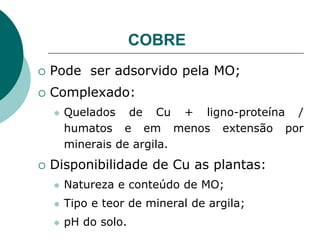 COBRE
 Pode ser adsorvido pela MO;
 Complexado:
 Quelados de Cu + ligno-proteína /
humatos e em menos extensão por
minerais de argila.
 Disponibilidade de Cu as plantas:
 Natureza e conteúdo de MO;
 Tipo e teor de mineral de argila;
 pH do solo.
 