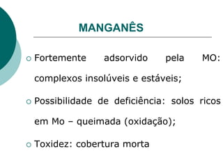 MANGANÊS
 Fortemente adsorvido pela MO:
complexos insolúveis e estáveis;
 Possibilidade de deficiência: solos ricos
em Mo – queimada (oxidação);
 Toxidez: cobertura morta
 