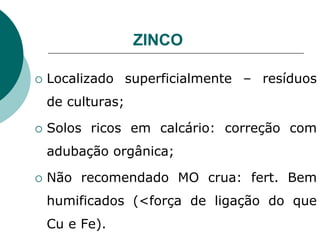 ZINCO
 Localizado superficialmente – resíduos
de culturas;
 Solos ricos em calcário: correção com
adubação orgânica;
 Não recomendado MO crua: fert. Bem
humificados (<força de ligação do que
Cu e Fe).
 