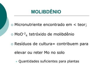 MOLIBDÊNIO
 Micronutriente encontrado em < teor;
 MoO-2
4 tetróxido de molibdênio
 Resíduos de cultura= contribuem para
elevar ou reter Mo no solo
 Quantidades suficientes para plantas
 