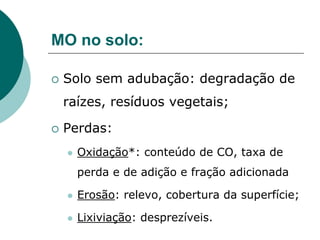 MO no solo:
 Solo sem adubação: degradação de
raízes, resíduos vegetais;
 Perdas:
 Oxidação*: conteúdo de CO, taxa de
perda e de adição e fração adicionada
 Erosão: relevo, cobertura da superfície;
 Lixiviação: desprezíveis.
 