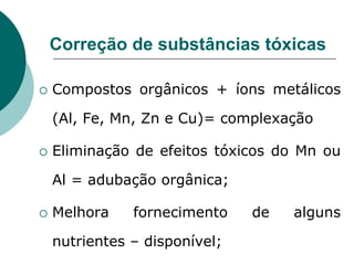 Correção de substâncias tóxicas
 Compostos orgânicos + íons metálicos
(Al, Fe, Mn, Zn e Cu)= complexação
 Eliminação de efeitos tóxicos do Mn ou
Al = adubação orgânica;
 Melhora fornecimento de alguns
nutrientes – disponível;
 