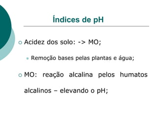 Índices de pH
 Acidez dos solo: -> MO;
 Remoção bases pelas plantas e água;
 MO: reação alcalina pelos humatos
alcalinos – elevando o pH;
 