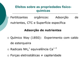 Efeitos sobre as propriedades físico-
químicas
 Fertilizantes orgânicos: Adsorção de
nutrientes, CTC e Superfície específica
Adsorção de nutrientes
 Químico Way (1850): Experimento com caldo
de esterqueira
 Radicais NH4
+
equivalência Ca
+ 2
 Forças eletrostáticas ≠ capilaridade
 