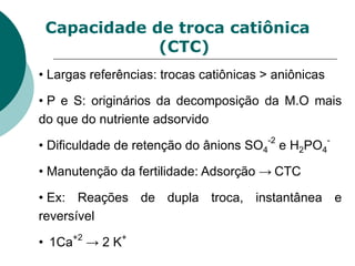Capacidade de troca catiônica
(CTC)
• Largas referências: trocas catiônicas > aniônicas
• P e S: originários da decomposição da M.O mais
do que do nutriente adsorvido
• Dificuldade de retenção do ânions SO4
-2
e H2PO4
-
• Manutenção da fertilidade: Adsorção → CTC
• Ex: Reações de dupla troca, instantânea e
reversível
• 1Ca+2
→ 2 K+
 