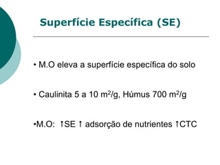 Superfície Específica (SE)
• M.O eleva a superfície específica do solo
• Caulinita 5 a 10 m2/g, Húmus 700 m2/g
•M.O: SE  adsorção de nutrientes CTC
 