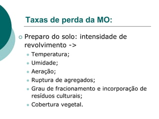 Taxas de perda da MO:
 Preparo do solo: intensidade de
revolvimento ->
 Temperatura;
 Umidade;
 Aeração;
 Ruptura de agregados;
 Grau de fracionamento e incorporação de
resíduos culturais;
 Cobertura vegetal.
 