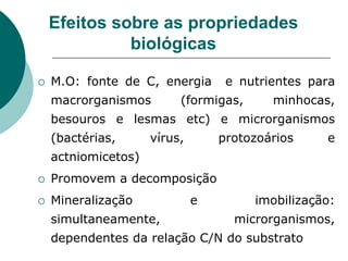 Efeitos sobre as propriedades
biológicas
 M.O: fonte de C, energia e nutrientes para
macrorganismos (formigas, minhocas,
besouros e lesmas etc) e microrganismos
(bactérias, vírus, protozoários e
actniomicetos)
 Promovem a decomposição
 Mineralização e imobilização:
simultaneamente, microrganismos,
dependentes da relação C/N do substrato
 