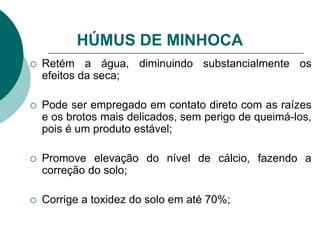 Retém a água, diminuindo substancialmente os
efeitos da seca;
 Pode ser empregado em contato direto com as raízes
e os brotos mais delicados, sem perigo de queimá-los,
pois é um produto estável;
 Promove elevação do nível de cálcio, fazendo a
correção do solo;
 Corrige a toxidez do solo em até 70%;
HÚMUS DE MINHOCA
 