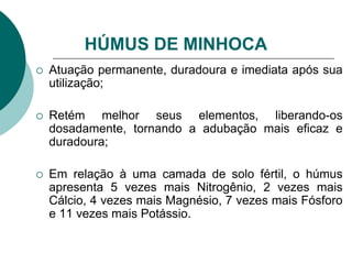  Atuação permanente, duradoura e imediata após sua
utilização;
 Retém melhor seus elementos, liberando-os
dosadamente, tornando a adubação mais eficaz e
duradoura;
 Em relação à uma camada de solo fértil, o húmus
apresenta 5 vezes mais Nitrogênio, 2 vezes mais
Cálcio, 4 vezes mais Magnésio, 7 vezes mais Fósforo
e 11 vezes mais Potássio.
HÚMUS DE MINHOCA
 