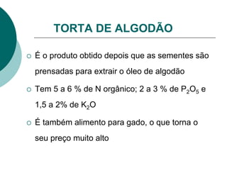 TORTA DE ALGODÃO
 É o produto obtido depois que as sementes são
prensadas para extrair o óleo de algodão
 Tem 5 a 6 % de N orgânico; 2 a 3 % de P2O5 e
1,5 a 2% de K2O
 É também alimento para gado, o que torna o
seu preço muito alto
 