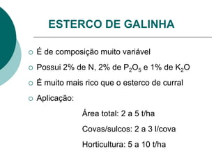 ESTERCO DE GALINHA
 É de composição muito variável
 Possui 2% de N, 2% de P2O5 e 1% de K2O
 É muito mais rico que o esterco de curral
 Aplicação:
Área total: 2 a 5 t/ha
Covas/sulcos: 2 a 3 l/cova
Horticultura: 5 a 10 t/ha
 