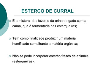 ESTERCO DE CURRAL
 É a mistura das fezes e da urina do gado com a
cama, que é fermentada nas esterqueiras;
 Tem como finalidade produzir um material
humificado semelhante a matéria orgânica;
 Não se pode incorporar esterco fresco de animais
(esterqueiras);
 